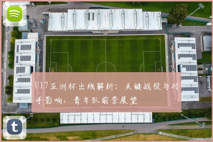 U17亚洲杯出线解析:关键战役与对手影响,青年队前景展望