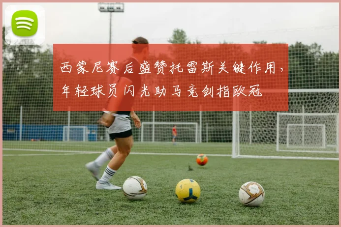 西蒙尼赛后盛赞托雷斯关键作用，年轻球员闪光助马竞剑指欧冠