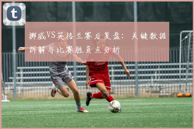 挪威VS英格兰赛后复盘:关键数据拆解与比赛胜负点分析