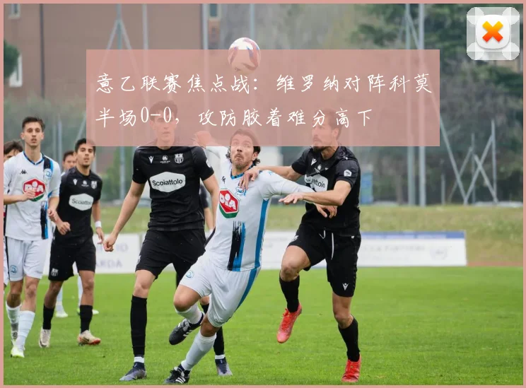 意乙联赛焦点战：维罗纳对阵科莫半场0-0，攻防胶着难分高下