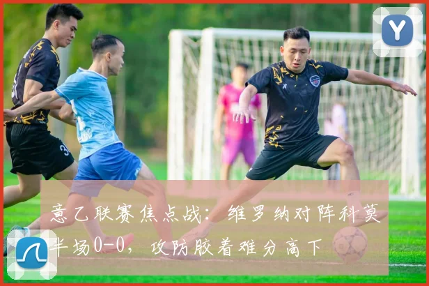 意乙联赛焦点战：维罗纳对阵科莫半场0-0，攻防胶着难分高下