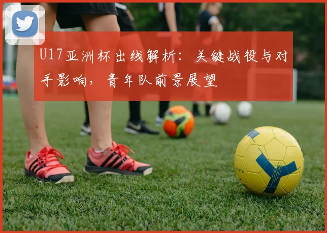 U17亚洲杯出线解析：关键战役与对手影响，青年队前景展望
